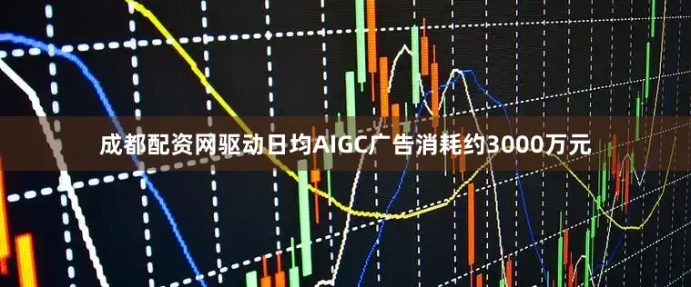 成都配资网驱动日均AIGC广告消耗约3000万元
