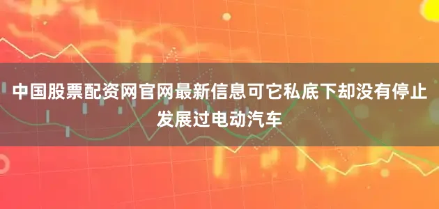 中国股票配资网官网最新信息可它私底下却没有停止发展过电动汽车