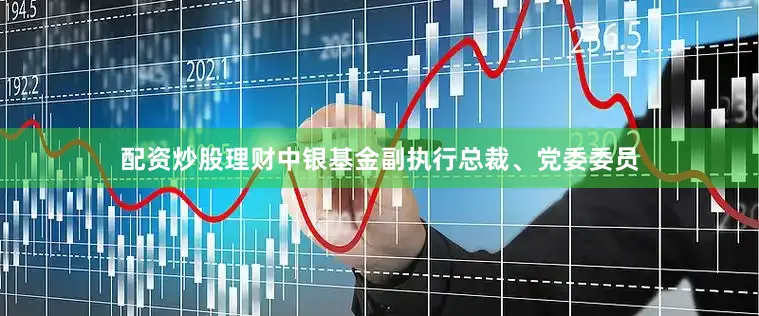 配资炒股理财中银基金副执行总裁、党委委员