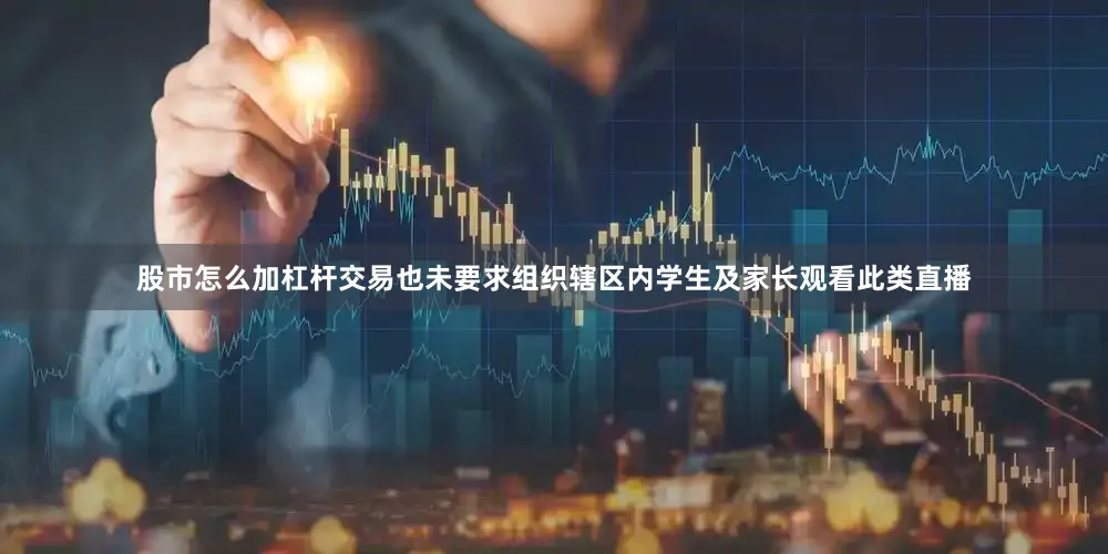 股市怎么加杠杆交易也未要求组织辖区内学生及家长观看此类直播