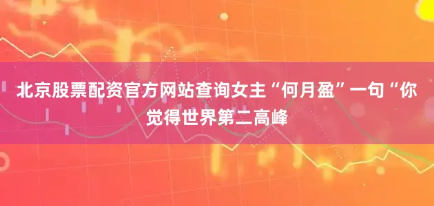 北京股票配资官方网站查询女主“何月盈”一句“你觉得世界第二高峰