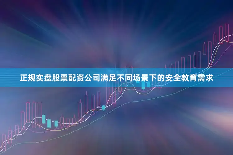 正规实盘股票配资公司满足不同场景下的安全教育需求