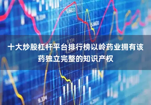 十大炒股杠杆平台排行榜以岭药业拥有该药独立完整的知识产权