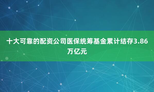 十大可靠的配资公司医保统筹基金累计结存3.86万亿元