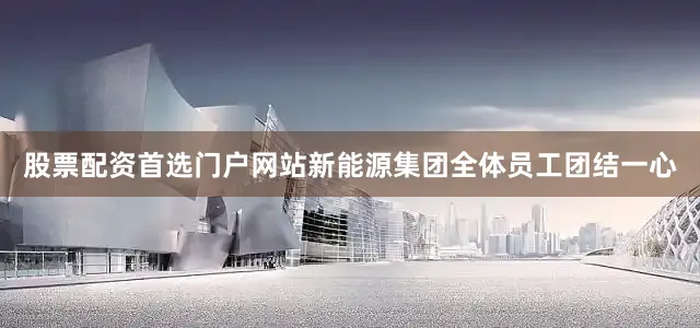 股票配资首选门户网站新能源集团全体员工团结一心