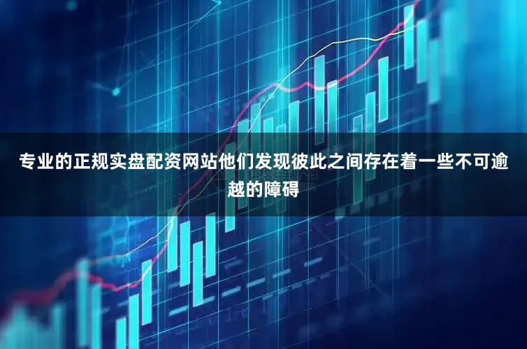 专业的正规实盘配资网站他们发现彼此之间存在着一些不可逾越的障碍