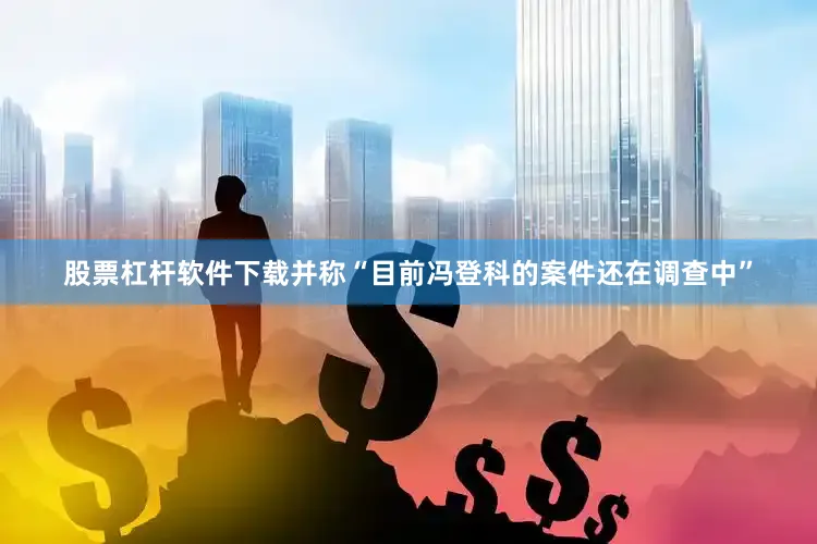 股票杠杆软件下载并称“目前冯登科的案件还在调查中”