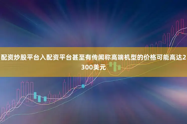 配资炒股平台入配资平台甚至有传闻称高端机型的价格可能高达2300美元