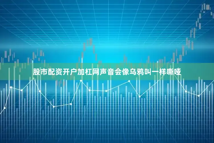 股市配资开户加杠网声音会像乌鸦叫一样嘶哑