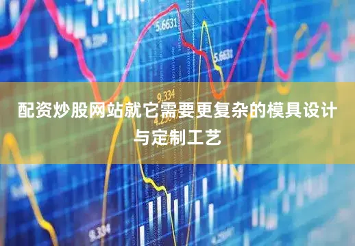 配资炒股网站就它需要更复杂的模具设计与定制工艺