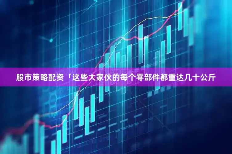 股市策略配资「这些大家伙的每个零部件都重达几十公斤